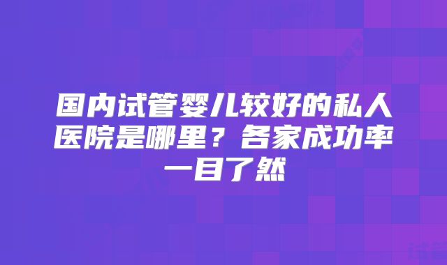 国内试管婴儿较好的私人医院是哪里？各家成功率一目了然