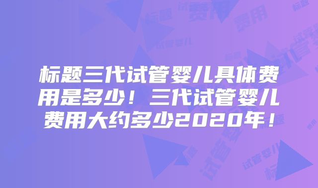 标题三代试管婴儿具体费用是多少！三代试管婴儿费用大约多少2020年！