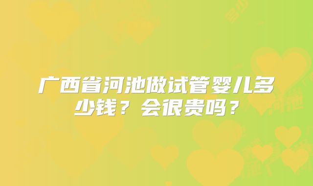 广西省河池做试管婴儿多少钱？会很贵吗？