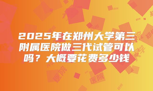 2025年在郑州大学第三附属医院做三代试管可以吗？大概要花费多少钱