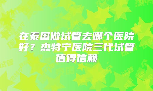 在泰国做试管去哪个医院好？杰特宁医院三代试管值得信赖