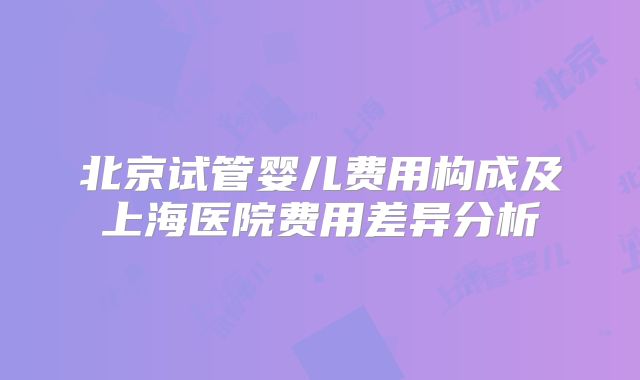 北京试管婴儿费用构成及上海医院费用差异分析