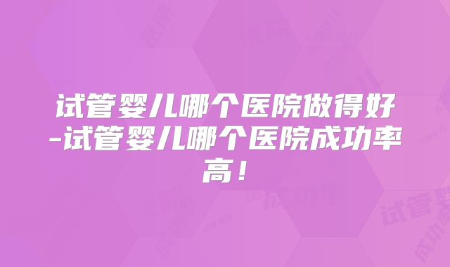 试管婴儿哪个医院做得好-试管婴儿哪个医院成功率高！