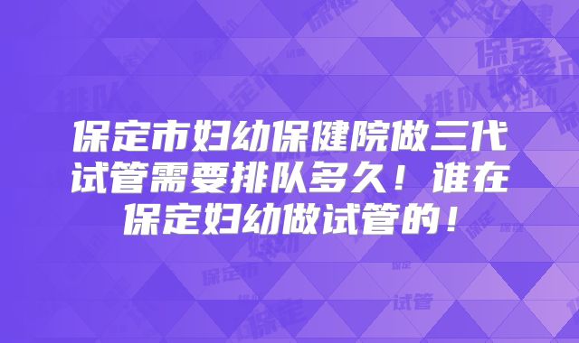 保定市妇幼保健院做三代试管需要排队多久！谁在保定妇幼做试管的！