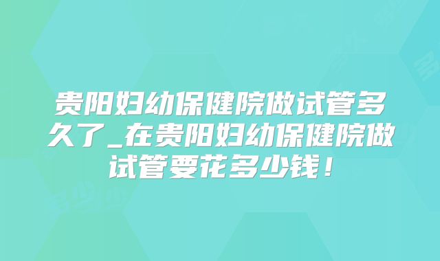 贵阳妇幼保健院做试管多久了_在贵阳妇幼保健院做试管要花多少钱！