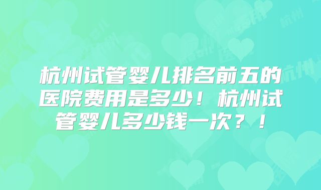 杭州试管婴儿排名前五的医院费用是多少!杭州试管婴儿多少钱一次?!