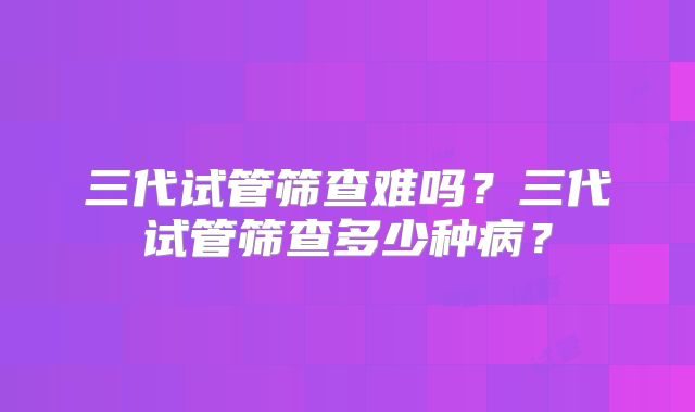 三代试管筛查难吗？三代试管筛查多少种病？