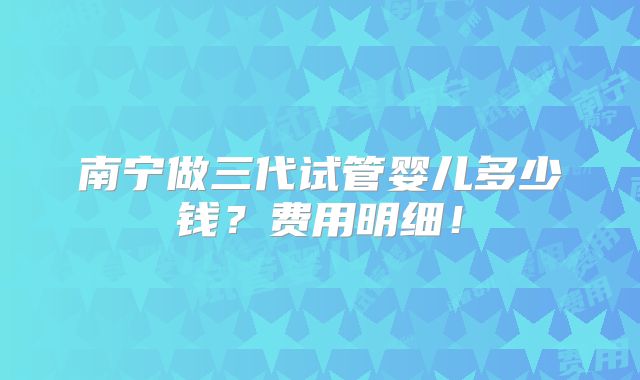 南宁做三代试管婴儿多少钱?费用明细!