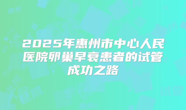 2025年惠州市中心人民医院卵巢早衰患者的试管成功之路
