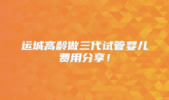 运城高龄做三代试管婴儿费用分享！