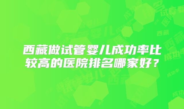 西藏做试管婴儿成功率比较高的医院排名哪家好？