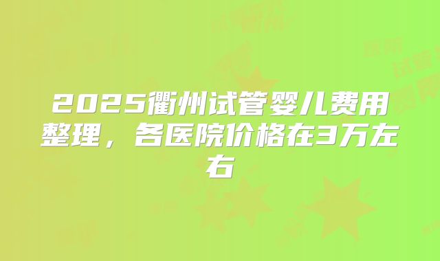 2025衢州试管婴儿费用整理,各医院价格在3万左右