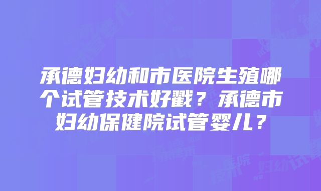 承德妇幼和市医院生殖哪个试管技术好戳？承德市妇幼保健院试管婴儿？