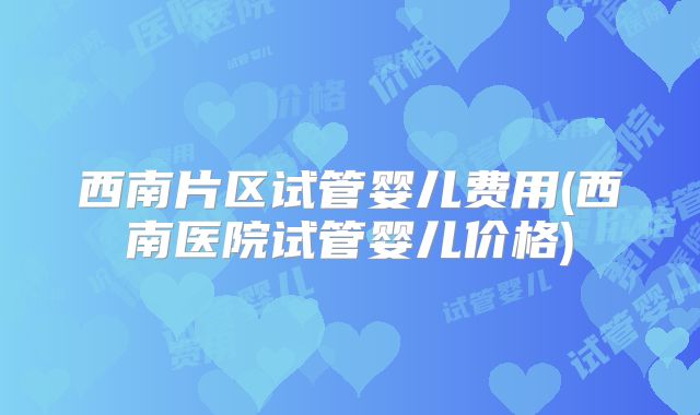 西南片区试管婴儿费用(西南医院试管婴儿价格)