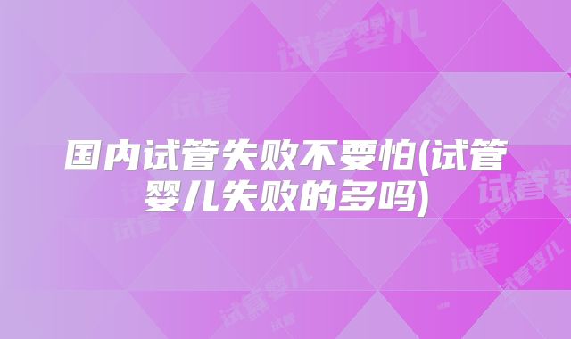 国内试管失败不要怕(试管婴儿失败的多吗)
