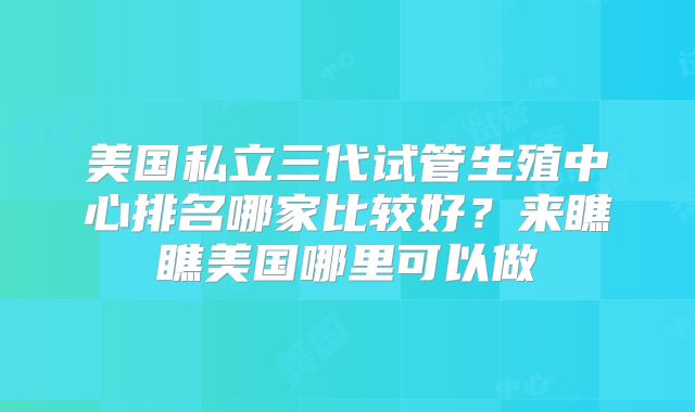 美国私立三代试管生殖中心排名哪家比较好？来瞧瞧美国哪里可以做