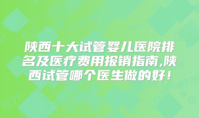 陕西十大试管婴儿医院排名及医疗费用报销指南,陕西试管哪个医生做的好！