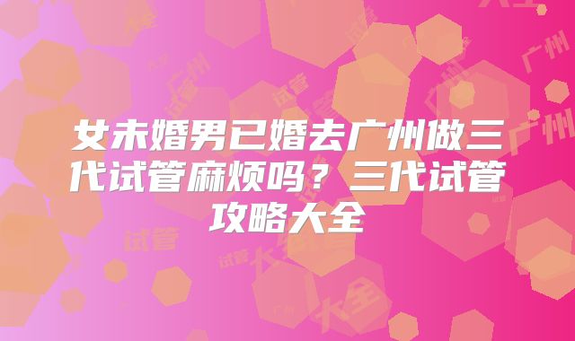女未婚男已婚去广州做三代试管麻烦吗？三代试管攻略大全