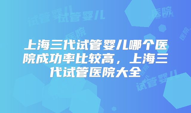 上海三代试管婴儿哪个医院成功率比较高,上海三代试管医院大全