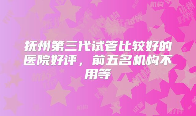 抚州第三代试管比较好的医院好评，前五名机构不用等