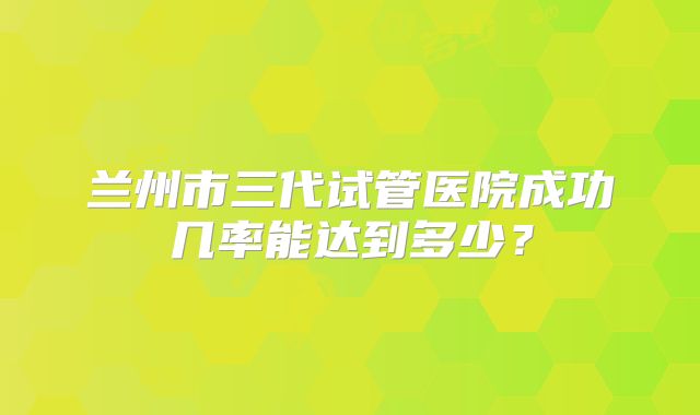 兰州市三代试管医院成功几率能达到多少？