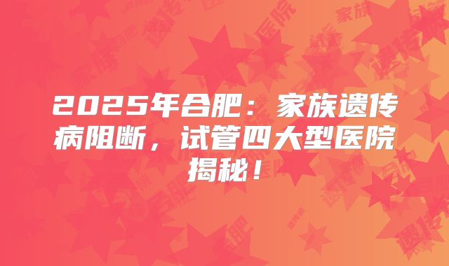 2025年合肥:家族遗传病阻断,试管四大型医院揭秘!