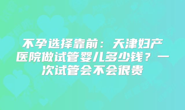 不孕选择靠前:天津妇产医院做试管婴儿多少钱?一次试管会不会很贵