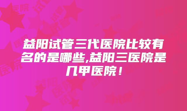 益阳试管三代医院比较有名的是哪些,益阳三医院是几甲医院！