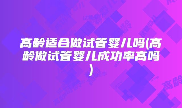 高龄适合做试管婴儿吗(高龄做试管婴儿成功率高吗)
