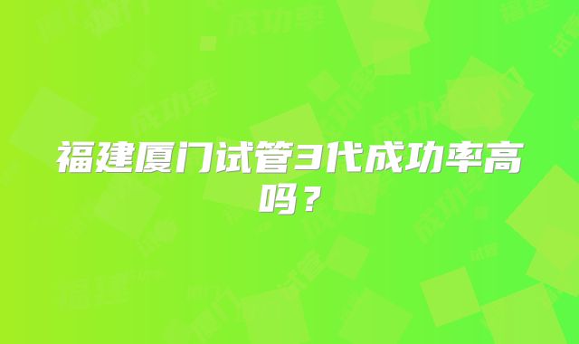 福建厦门试管3代成功率高吗？