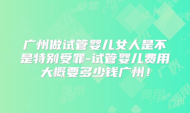 广州做试管婴儿女人是不是特别受罪-试管婴儿费用大概要多少钱广州！