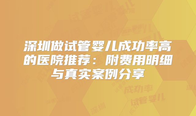 深圳做试管婴儿成功率高的医院推荐：附费用明细与真实案例分享
