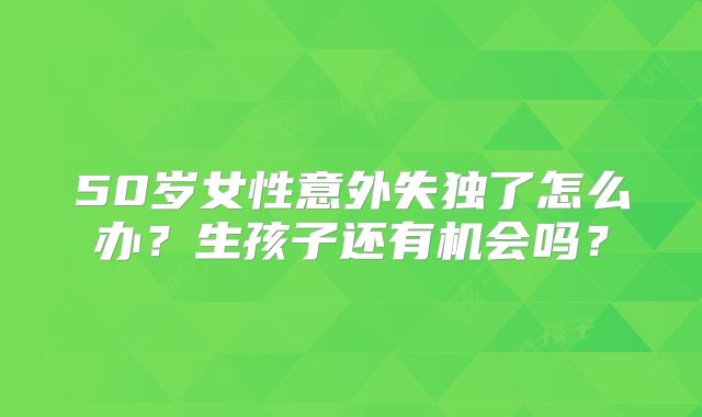 50岁女性意外失独了怎么办？生孩子还有机会吗？
