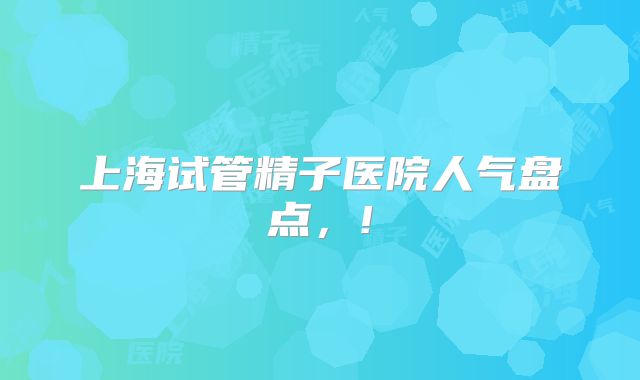 上海试管精子医院人气盘点，!
