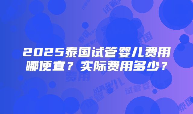 2025泰国试管婴儿费用哪便宜？实际费用多少？
