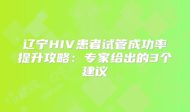 辽宁HIV患者试管成功率提升攻略：专家给出的3个建议