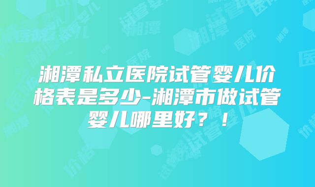 湘潭私立医院试管婴儿价格表是多少-湘潭市做试管婴儿哪里好？！