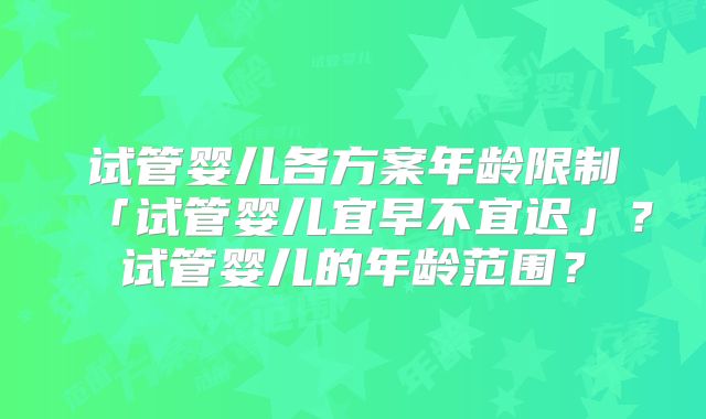 试管婴儿各方案年龄限制「试管婴儿宜早不宜迟」？试管婴儿的年龄范围？
