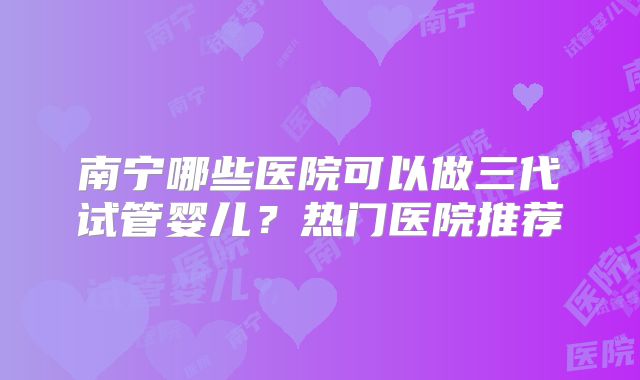 南宁哪些医院可以做三代试管婴儿？热门医院推荐