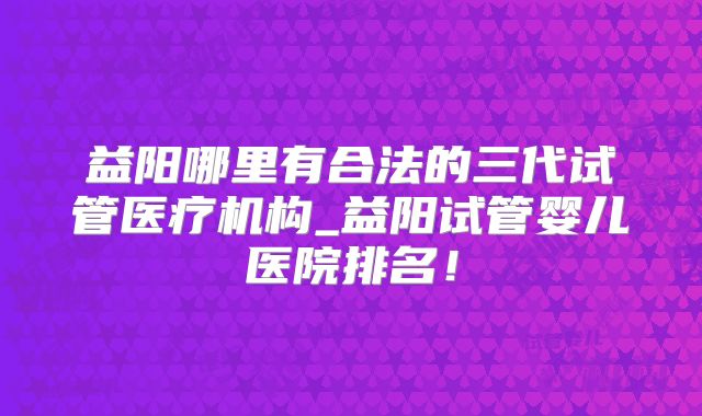 益阳哪里有合法的三代试管医疗机构_益阳试管婴儿医院排名!