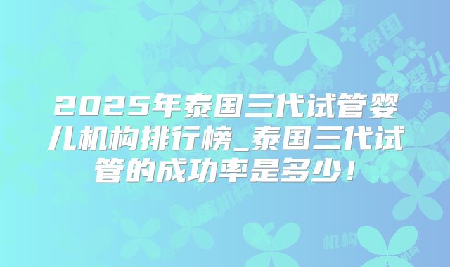 2025年泰国三代试管婴儿机构排行榜_泰国三代试管的成功率是多少！