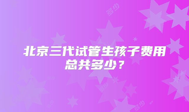 北京三代试管生孩子费用总共多少？