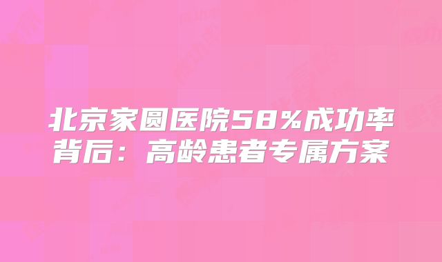 北京家圆医院58%成功率背后:高龄患者专属方案