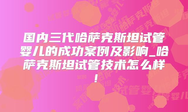 国内三代哈萨克斯坦试管婴儿的成功案例及影响_哈萨克斯坦试管技术怎么样！