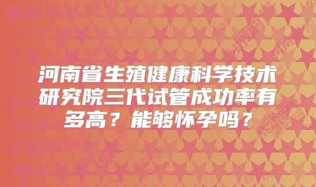 河南省生殖健康科学技术研究院三代试管成功率有多高？能够怀孕吗？