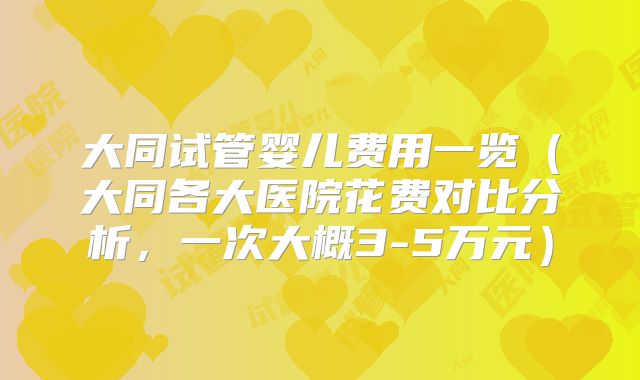 大同试管婴儿费用一览（大同各大医院花费对比分析，一次大概3-5万元）