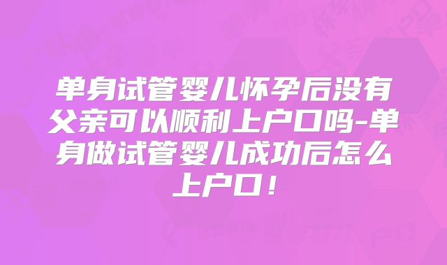 单身试管婴儿怀孕后没有父亲可以顺利上户口吗-单身做试管婴儿成功后怎么上户口！