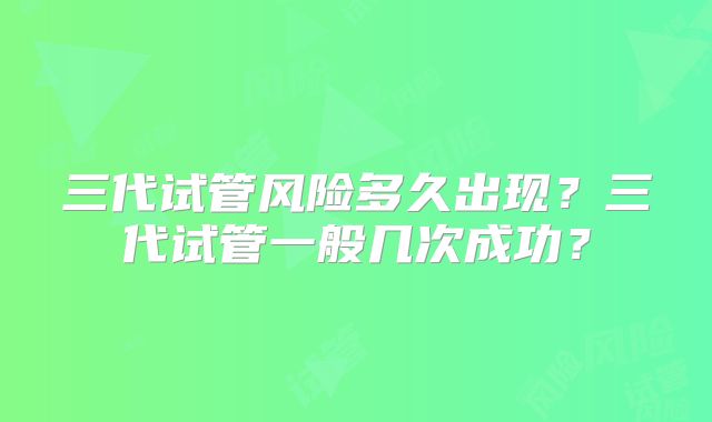 三代试管风险多久出现？三代试管一般几次成功？