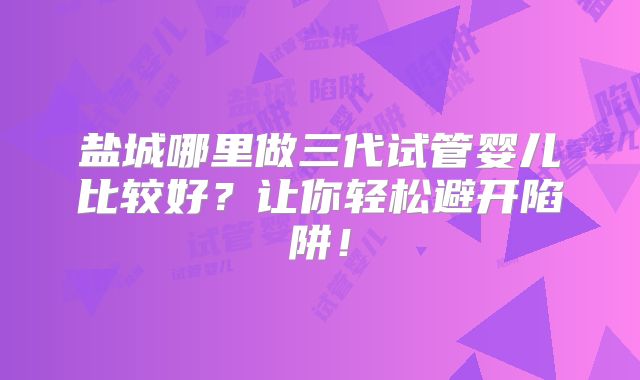 盐城哪里做三代试管婴儿比较好？让你轻松避开陷阱！