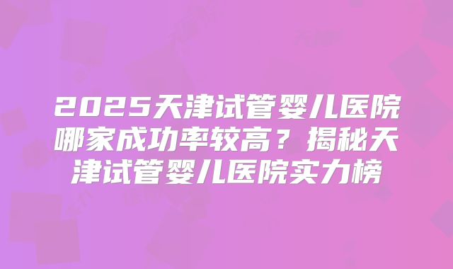 2025天津试管婴儿医院哪家成功率较高？揭秘天津试管婴儿医院实力榜